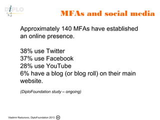 Vladimir Radunovic, DiploFoundation 2013
Approximately 140 MFAs have established
an online presence.
38% use Twitter
37% use Facebook
28% use YouTube
6% have a blog (or blog roll) on their main
website.
(DiploFoundation study – ongoing)
MFAs and social media
 