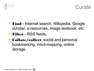 Vladimir Radunovic, DiploFoundation 2013
Curate
 Find - Internet search, Wikipedia, Google
scholar, e-resources, image textbook, etc
 Filter - RSS feeds,
 Collate/collect: social and personal
bookmarking, mind-mapping, online
storage
 