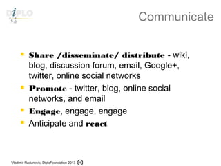 Vladimir Radunovic, DiploFoundation 2013
Communicate
 Share /disseminate/ distribute - wiki,
blog, discussion forum, email, Google+,
twitter, online social networks
 Promote - twitter, blog, online social
networks, and email
 Engage, engage, engage
 Anticipate and react
 