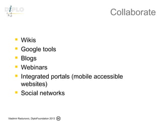 Vladimir Radunovic, DiploFoundation 2013
Collaborate
 Wikis
 Google tools
 Blogs
 Webinars
 Integrated portals (mobile accessible
websites)
 Social networks
 