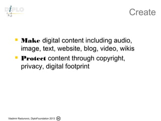 Vladimir Radunovic, DiploFoundation 2013
Create
 Make digital content including audio,
image, text, website, blog, video, wikis
 Protect content through copyright,
privacy, digital footprint
 