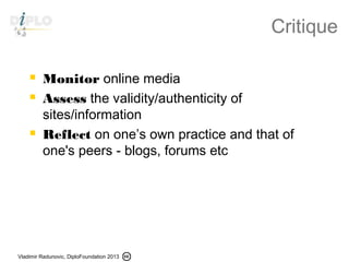 Vladimir Radunovic, DiploFoundation 2013
Critique
 Monitor online media
 Assess the validity/authenticity of
sites/information
 Reflect on one’s own practice and that of
one's peers - blogs, forums etc
 