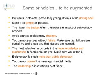 Vladimir Radunovic, DiploFoundation 2013
Some principles…to be augmented
 Put users, diplomats, particularly young officials in the driving seat.
 Make it as simple as possible.
 The higher the budget often  the lower the impact of e-diplomacy
projects.
 Avoid a grand e-diplomacy strategy.
 You cannot succeed without failure. Make sure that failures are
contained and cheap and that lessons are learned.
 The most valuable resource is in the huge knowledge and
experience in people around you. Make sure you utilise it.
 E-diplomacy is much more than public diplomacy.
 You cannot control the message in social media.
 Top leadership is innovation’s best friend.
 