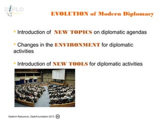 Vladimir Radunovic, DiploFoundation 2013
EVOLUTION of Modern Diplomacy
 Introduction of NEW TOPICS on diplomatic agendas
 Changes in the ENVIRONMENT for diplomatic
activities
 Introduction of NEW TOOLS for diplomatic activities
 