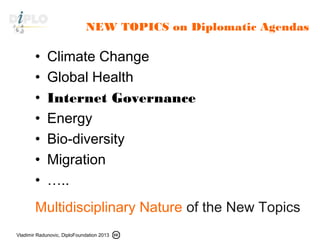 Vladimir Radunovic, DiploFoundation 2013
NEW TOPICS on Diplomatic Agendas
• Climate Change
• Global Health
• Internet Governance
• Energy
• Bio-diversity
• Migration
• …..
Multidisciplinary Nature of the New Topics
 