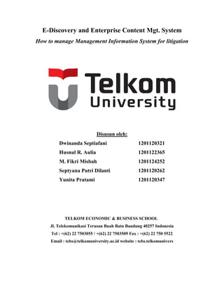 E-Discovery and Enterprise Content Mgt. System
How to manage Management Information System for litigation
Disusun oleh:
Dwinanda Septiafani 1201120321
Husnul R. Aulia 1201122365
M. Fikri Misbah 1201124252
Septyana Putri Dilanti 1201120262
Yunita Pratami 1201120347
TELKOM ECONOMIC & BUSINESS SCHOOL
Jl. Telekomunikasi Terusan Buah Batu Bandung 40257 Indonesia
Tel : +(62) 22 7503055 / +(62) 22 7503509 Fax : +(62) 22 750 5522
Email : tebs@telkomuniversity.ac.id website : tebs.telkomunivers
 