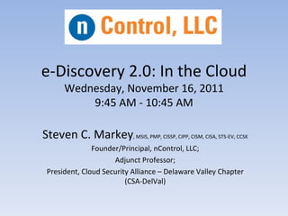 e-Discovery 2.0: In the Cloud
      Wednesday, November 16, 2011
          9:45 AM - 10:45 AM

Steven C. Markey, MSIS, PMP, CISSP, CIPP, CISM, CISA, STS-EV, CCSK
               Founder/Principal, nControl, LLC;
                     Adjunct Professor;
 President, Cloud Security Alliance – Delaware Valley Chapter
                         (CSA-DelVal)
 