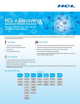 HCL e-Discovery&
Document Review Solutions
Delivering Efficient Back office Services
with Effective Legal Compliance



e-Discovery companies are leveraging cloud computing and deployment of Software as a Service (SaaS) platforms with focus on back office services to
improve legal compliance service levels.

       Challenges                                                                      HCL Solution
? the document population
Shrinking                                                                    Best-in-class tools and resources with data technical skills to filter the document population
                                                                             ?
?court dates for producing documents
Meeting                                                                      Legal project management tool (GLITTER) to track activities and manage by metrics
                                                                             ?
Data protection
?                                                                            ? Corporate Information Security (CIS) system for data protection
                                                                             Deploying
? relevant documents
Producing                                                                    Domain expertise in FRCP regulations and litigations
                                                                             ?
                                                                             ? developed Legal Project Management/BPM to track workflow, document flow &
                                                                             In house
                                                                                 metrics to provide management visibility
       HCL Expertise
? of experience in end-to-end E-discovery & document review
2+ years
? in Clearwell, IPRO-E capture, Relativity, Concordance tools
Expertise
? Sigma & Legal Project management
LEAN Six
Established Corporate Information Security system for data protection with certification from ISO 27001: 2005, ISO 9001:2000, SAS 70 Compliant, ISO 14001:2004,
?
   ISO 20000:2005, OHSAS 18001:1999


HCL Service Offerings
                                                                                e-discovery
                                                                                                     Document
                                                   Data                                               Review/                           Litigation
                               Collection       extraction       Imaging              Export                           Production
                                              / Processing                                            Hosting                            Support
                                                                                                      Solution
                                                                Placeholder           Sorting           Upload       Review Request    Deposition
                              Harvest Data   Keyword Search
                                                                  Review                                                               Summaries

                                                                 Exception                                                               Case
                                Forensics     Deduplication                        Endorsement      Concept Review   DVD/Hard drive
                                                                 Handling                                                             Summarization

                               Early Case                                                              Privilege/                       Service of
                                                Denisting       Reprocess          Export Setting     Responsive     Data Retention
                               Assessment                                                               Review                           Process

                                                  OCR           Set flags for
                                                                 quality fix

                                                Filtering     Process Special
                                                                 Handling

                                              Image Setting   Files Redaction


                                                 Culling

                                               Coding &
                                             Supplementary
                                                Coding
 