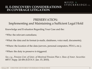 II. E-DISCOVERY CONSIDERATIONS
      IN COVERAGE LITIGATION


                          PRESERVATION:
          Implementing and Maintaining a Sufficient Legal Hold
     Knowledge and Evaluation Regarding Your Case and the:

     Who:      the relevant custodians;

     What:      the data and its format (e-mails, databases, voice mail, documents);

     Where:      the location of the data (servers, personal computers, PDA’s, etc.);

     When:      the duty to preserve is triggered.

     See, e.g., Pension Cmt. of Univ. of Montreal Pension Plan v. Banc of Amer. Securities
     685 F. Supp. 2d 456 (S.D.N.Y. Jan. 15, 2010).


February 2013 | E-DISCOVERY AND ITS IMPACT ON INSURANCE COVERAGE ISSUES                      11
 