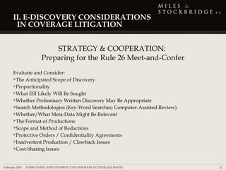 II. E-DISCOVERY CONSIDERATIONS
      IN COVERAGE LITIGATION


                          STRATEGY & COOPERATION:
                      Preparing for the Rule 26 Meet-and-Confer
     Evaluate and Consider:
     The Anticipated Scope of Discovery

     Proportionality

     What ESI Likely Will Be Sought

     Whether Preliminary Written Discovery May Be Appropriate

     Search Methodologies (Key-Word Searches; Computer-Assisted Review)

     Whether/What Meta-Data Might Be Relevant

     The Format of Productions

     Scope and Method of Redactions

     Protective Orders / Confidentiality Agreements

     Inadvertent Production / Clawback Issues

     Cost-Sharing Issues




February 2013 | E-DISCOVERY AND ITS IMPACT ON INSURANCE COVERAGE ISSUES    12
 