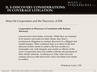 II. E-DISCOVERY CONSIDERATIONS
      IN COVERAGE LITIGATION


     More On Cooperation and the Discovery of ESI:

                       Cooperation in Discovery is Consistent with Zealous
                       Advocacy

                       Lawyers have twin duties of loyalty: While they are retained
                       to be zealous advocates for their clients, they bear a
                       professional obligation to conduct discovery in a diligent and
                       candid manner. Their combined duty is to strive in the best
                       interests of their clients to achieve the best results at a
                       reasonable cost, with integrity and candor as officers of the
                       court. Cooperation does not conflict with the advancement of
                       their clients' interests - it enhances it. Only when lawyers
                       confuse advocacy with adversarial conduct are these twin duties
                       in conflict.

                                                                          10 Sedona Conf. J. 331

February 2013 | E-DISCOVERY AND ITS IMPACT ON INSURANCE COVERAGE ISSUES                            13
 
