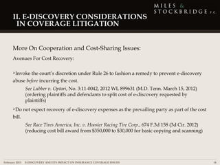 II. E-DISCOVERY CONSIDERATIONS
      IN COVERAGE LITIGATION


     More On Cooperation and Cost-Sharing Issues:
     Avenues For Cost Recovery:

     Invoke  the court’s discretion under Rule 26 to fashion a remedy to prevent e-discovery
     abuse before incurring the cost.
              See Lubber v. Optari, No. 3:11-0042, 2012 WL 899631 (M.D. Tenn. March 15, 2012)
              (ordering plaintiffs and defendants to split cost of e-discovery requested by
              plaintiffs)
     Do     not expect recovery of e-discovery expenses as the prevailing party as part of the cost
     bill.
              See Race Tires America, Inc. v. Hoosier Racing Tire Corp., 674 F.3d 158 (3d Cir. 2012)
              (reducing cost bill award from $350,000 to $30,000 for basic copying and scanning)




February 2013 | E-DISCOVERY AND ITS IMPACT ON INSURANCE COVERAGE ISSUES                                14
 