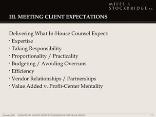 III. MEETING CLIENT EXPECTATIONS


     Delivering What In-House Counsel Expect:
     • Expertise

     • Taking Responsibility

     • Proportionality / Practicality

     • Budgeting / Avoiding Overruns

     • Efficiency

     • Vendor Relationships / Partnerships

     • Value Added v. Profit-Center Mentality




February 2013 | E-DISCOVERY AND ITS IMPACT ON INSURANCE COVERAGE ISSUES   17
 