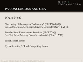IV. CONCLUSIONS AND Q&A


     What’s Next?

     Narrowing of the scope of “relevancy” (FRCP 26(b)(1))
     See Draft Minutes, Civil Rules Advisory Committee (Nov. 2, 2012)
      
     Standardized Preservation Sanctions (FRCP 37(e))
     See Civil Rules Advisory Committee Materials (Nov. 1, 2012)

     Social Media Issues

     Cyber Security / Cloud Computing Issues
      




February 2013 | E-DISCOVERY AND ITS IMPACT ON INSURANCE COVERAGE ISSUES   19
 