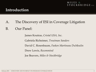 Introduction

     A.            The Discovery of ESI in Coverage Litigation
     B.            Our Panel:
                                James Koutras, Cristal USA, Inc.
                                Gabriela Richeimer, Troutman Sanders
                                David C. Rosenbaum, Fasken Martineau DuMoulin
                                Drew Lewis, Recommind
                                Joe Beavers, Miles & Stockbridge




February 2013 | E-DISCOVERY AND ITS IMPACT ON INSURANCE COVERAGE ISSUES         2
 