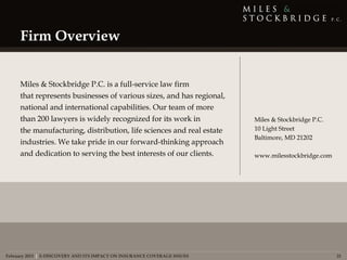 Firm Overview


     Miles & Stockbridge P.C. is a full-service law firm 
     that represents businesses of various sizes, and has regional,
     national and international capabilities. Our team of more
     than 200 lawyers is widely recognized for its work in                Miles & Stockbridge P.C.
     the manufacturing, distribution, life sciences and real estate       10 Light Street
                                                                          Baltimore, MD 21202
     industries. We take pride in our forward-thinking approach
     and dedication to serving the best interests of our clients.         www.milesstockbridge.com




February 2013 | E-DISCOVERY AND ITS IMPACT ON INSURANCE COVERAGE ISSUES                              21
 