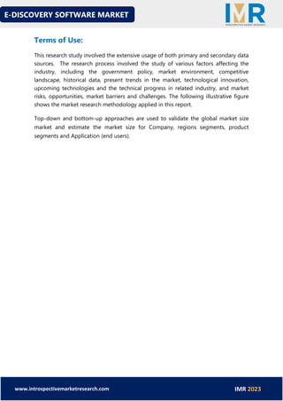 E-DISCOVERY SOFTWARE MARKET
www.introspectivemarketresearch.com IMR 2023
Terms of Use:
This research study involved the extensive usage of both primary and secondary data
sources. The research process involved the study of various factors affecting the
industry, including the government policy, market environment, competitive
landscape, historical data, present trends in the market, technological innovation,
upcoming technologies and the technical progress in related industry, and market
risks, opportunities, market barriers and challenges. The following illustrative figure
shows the market research methodology applied in this report.
Top-down and bottom-up approaches are used to validate the global market size
market and estimate the market size for Company, regions segments, product
segments and Application (end users).
 