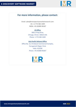 E-DISCOVERY SOFTWARE MARKET
www.introspectivemarketresearch.com IMR 2023
For more information, please contact:
Email: sales@introspectivemarketresearch.com
US: +1-773-382-1049
INDIA: +91-81800-96367
US Office
3001 S King Drive,
Chicago, Illinois- 60616 USA
Phone: 1-773-382-1049
Asia Pacific Delivery Office
Office No. 15, Vrindavan Commercial Complex,
Guruganesh Nagar, Pune
India- 411038
Phone: +91-81800-96367
 