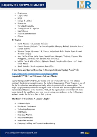 E-DISCOVERY SOFTWARE MARKET
www.introspectivemarketresearch.com IMR 2023
• Government
• Legal Sector
• BFSI
• Energy & Utilities
• Healthcare
• Travel & Hospitality
• Transportation & Logistics
• It & Telecom
• Media & Entertainment
• Others
By Region
• North America (US, Canada, Mexico)
• Eastern Europe (Bulgaria, The Czech Republic, Hungary, Poland, Romania, Rest of
Eastern Europe)
• Western Europe (Germany, UK, France, Netherlands, Italy, Russia, Spain, Rest of
Western Europe)
• Asia Pacific (China, India, Japan, South Korea, Malaysia, Thailand, Vietnam, The
Philippines, Australia, New Zealand, Rest of APAC)
• Middle East & Africa (Turkey, Bahrain, Kuwait, Saudi Arabia, Qatar, UAE, Israel,
South Africa)
• South America (Brazil, Argentina, Rest of SA)
If You Have Any Queries Regarding E-Discovery Software Market, Please Visit:
https://introspectivemarketresearch.com/inquiry/11356
Impact of COVID-19 on E-Discovery Software Market
Due to the impact of COVID-19, the market of E-Discovery software has been affected
positively due to the urbanization across the globe in the pandemic. IT and Telecom is one of
the few domains that wasn’t impacted badly when the pandemic hit across the globe. The
major key players have converted the organization’s outlook with the new digitalization that
was introduced because of the pandemic. With, all the organizations now in the work from
home phase all the legal firms have now been investing more and more in the E-Discovery
software market for the large data in their systems.
The Report Will Contains A Crucial Chapter
• Patent Analysis
• Regulatory Framework
• Technology Roadmap
• BCG Matrix
• Heat Map Analysis
• Price Trend Analysis
• Investment Analysis
• Company Profiling and Competitive Positioning
 