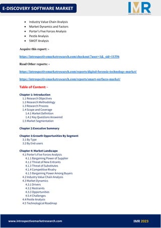 E-DISCOVERY SOFTWARE MARKET
www.introspectivemarketresearch.com IMR 2023
• Industry Value Chain Analysis
• Market Dynamics and Factors
• Porter’s Five Forces Analysis
• Pestle Analysis
• SWOT Analysis
Acquire this report: -
https://introspectivemarketresearch.com/checkout/?user=1&_sid=11356
Read Other reports: -
https://introspectivemarketresearch.com/reports/digital-forensic-technology-market/
https://introspectivemarketresearch.com/reports/smart-surfaces-market/
Table of Content: -
Chapter 1: Introduction
1.1 Research Objectives
1.2 Research Methodology
1.3 Research Process
1.4 Scope and Coverage
1.4.1 Market Definition
1.4.2 Key Questions Answered
1.5 Market Segmentation
Chapter 2:Executive Summary
Chapter 3:Growth Opportunities By Segment
3.1 By Type
3.2 By End-users
Chapter 4: Market Landscape
4.1 Porter's Five Forces Analysis
4.1.1 Bargaining Power of Supplier
4.1.2 Threat of New Entrants
4.1.3 Threat of Substitutes
4.1.4 Competitive Rivalry
4.1.5 Bargaining Power Among Buyers
4.2 Industry Value Chain Analysis
4.3 Market Dynamics
4.3.1 Drivers
4.3.2 Restraints
4.3.3 Opportunities
4.5.4 Challenges
4.4 Pestle Analysis
4.5 Technological Roadmap
 