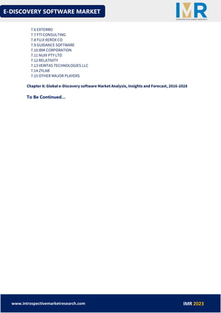E-DISCOVERY SOFTWARE MARKET
www.introspectivemarketresearch.com IMR 2023
7.6 EXTERRO
7.7 FTI CONSULTING
7.8 FUJI XEROX CO
7.9 GUIDANCE SOFTWARE
7.10 IBM CORPORATION
7.11 NUIX PTY LTD
7.12 RELATIVITY
7.13 VERITAS TECHNOLOGIES LLC
7.14 ZYLAB
7.15 OTHER MAJOR PLAYERS
Chapter 8: Global e-Discovery software Market Analysis, Insights and Forecast, 2016-2028
To Be Continued…
 