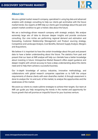 E-DISCOVERY SOFTWARE MARKET
www.introspectivemarketresearch.com IMR 2023
About Us:
We are a global market research company, specialized in using big data and advanced
analytics with strategic consulting to help our clients get acclimatize with the future
market trends. Our experts at IMR help our clients gain knowledge about the past and
present market condition to gain a holistic idea about the future.
We are a technology-driven research company with strategic analysis. We analyse
extremely large sets of data to discover deeper insights and provide conclusive
consulting. Our core niches are performing regional demand and estimation and
forecasting, Customer Relationship Management and Product sourcing strategy,
Competitive and Landscape Analysis, Cost Benefits, Demand-Supply Analysis, Mergers
and Acquisitions.
We believe it is important to have the certain knowledge about the past and present
data to have a better understanding about the future. The statistics from past and
present that our team at IMR analyse will help our clientele have a better knowledge
about investing in future. Introspective Market Research offers expert guidance and
deeper insights with utmost accuracy to have a deep understanding about the clients
need and to help them achieve a successful business.
Our in-depth knowledge of various industries, innovative methodology, and
collaborations with global research companies capacitate us to fulfil the unique
requirements of diverse clients with even diversifies market. A through assessment is
done to analyse the ‘ins and outs’ of the market, to analyse the opportunities and the
weaknesses of the market.
We assist our clients to create sublime strategies to achieve their targets. Our team at
IMR can guide you help recognizing the trends in the market and opportunity for
future growth that will promise an impactful future for your business venture.
 
