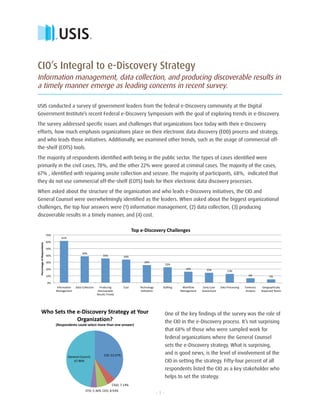 TM




CIO’s Integral to e-Discovery Strategy
Information management, data collection, and producing discoverable results in
a timely manner emerge as leading concerns in recent survey.

USIS conducted a survey of government leaders from the federal e-Discovery community at the Digital
Government Institute’s recent Federal e-Discovery Symposium with the goal of exploring trends in e-Discovery.
The survey addressed specific issues and challenges that organizations face today with their e-Discovery
efforts, how much emphasis organizations place on their electronic data discovery (EDD) process and strategy,
and who leads those initiatives. Additionally, we examined other trends, such as the usage of commercial off-
the-shelf (COTS) tools.
The majority of respondents identified with being in the public sector. The types of cases identified were
primarily in the civil cases, 78%, and the other 22% were geared at criminal cases. The majority of the cases,
67% , identified with requiring onsite collection and seizure. The majority of participants, 68%, indicated that
they do not use commercial off-the-shelf (COTS) tools for their electronic data discovery processes.
When asked about the structure of the organization and who leads e-Discovery initiatives, the CIO and
General Counsel were overwhelmingly identified as the leaders. When asked about the biggest organizational
challenges, the top four answers were (1) information management, (2) data collection, (3) producing
discoverable results in a timely manner, and (4) cost.

                                                                                                     Top e‐Discovery Challenges 
                              70% 
                                          61% 
                              60% 
 Percentage of Respondants 




                              50% 
                                                           39% 
                              40%                                             35%            34% 
                              30%                                                                           26% 
                                                                                                                               23% 
                              20%                                                                                                         16%           15%              13% 
                              10%                                                                                                                                                         6%              5% 

                               0% 
                                     Information      Data Collection      Producing         Cost        Technology        Staffing     Workflow      Early Case    Data Processing    Forensics     Geographically 
                                     Management                           Discoverable                    Utilization                  Management    Assessment                         Analysis    Dispersed Teams 
                                                                         Results Timely 




   Who Sets the e‐Discovery Strategy at Your                                                                                   One of the key findings of the survey was the role of
                Organization?                                                                                                  the CIO in the e-Discovery process. It’s not surprising
                                     (Respondents could select more than one answer) 
                                                                                                                               that 68% of those who were sampled work for
                                                                                                                               federal organizations where the General Counsel
                                                                                                                               sets the e-Discovery strategy. What is surprising,
                                                                              CIO; 53.57%                                      and is good news, is the level of involvement of the
                                                 General Council; 
                                                    67.86%                                                                     CIO in setting the strategy. Fifty-four percent of all
                                                                                                                               respondents listed the CIO as a key stakeholder who
                                                                                                                               helps to set the strategy.
                                                                                     CISO; 7.14% 
                                                              CFO; 5.36%  CEO; 8.93% 
                                                                                                                         -1-
 