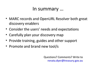 In summary … MARC records and OpenURL Resolver both great discovery enablers Consider the users’ needs and expectations Carefully plan your discovery map Provide training, guides and other support Promote and brand new tool/s Questions? Comments? Write to  [email_address]   