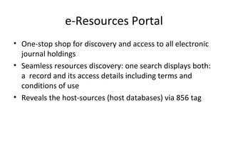 e-Resources Portal One-stop shop for discovery and access to all electronic journal holdings Seamless resources discovery: one search displays both: a  record and its access details including terms and conditions of use Reveals the host-sources (host databases) via 856 tag 