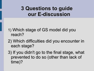 3 Questions to guide  our E-discussion 1)  Which stage of GS model did you reach? 2) Which difficulties did you encounter in each stage? 3) If you didn't go to the final stage, what prevented to do so (other than lack of time)? 