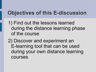 Objectives of this E-discussion 1) Find out the lessons learned during the distance learning phase of the course 2) Discover and experiment an  E-learning tool that can be used during your own distance learning courses 