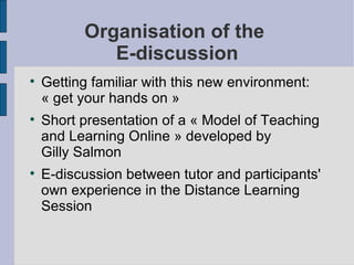 Organisation of the  E-discussion Getting familiar with this new environment: « get your hands on » Short presentation of a « Model of Teaching and Learning Online » developed by  Gilly Salmon E-discussion between tutor and participants' own experience in the Distance Learning Session 