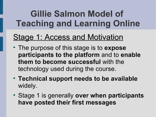 Gillie Salmon Model of  Teaching and Learning Online Stage 1: Access and Motivation The purpose of this stage is to  expose participants to the platform  and to  enable them to become successful  with the technology used during the course.  Technical support needs to be available  widely. Stage 1 is generally  over when participants have posted their first messages   