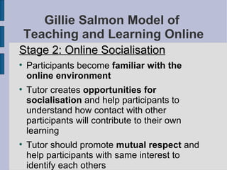Gillie Salmon Model of  Teaching and Learning Online Stage 2: Online Socialisation Participants become  familiar with the online environment Tutor creates  opportunities for socialisation  and help participants to understand how contact with other participants will contribute to their own learning Tutor should promote  mutual respect  and help participants with same interest to identify each others 