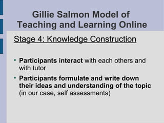 Gillie Salmon Model of  Teaching and Learning Online Stage 4: Knowledge Construction Participants interact  with each others and with tutor Participants formulate and write down their ideas and understanding of the topic  (in our case, self assessments)‏ 