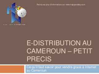 E-DISTRIBUTION AU
CAMEROUN – PETIT
PRECIS
Ce qu’il faut savoir pour vendre grace à Internet
au Cameroun
Retrouvez plus d'informations sur www.happywebby.com
 