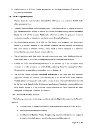 b. Implementation of BPR and Change Management are the key components in ensuring the
success of eDistrict MMP .
4.3.2 BPR & Change Management
The first step in the implementation of the eDistrict MMP would be to undertake the BPR study
of the selected services.
a. States on the basis of BPR shall issue Government Orders / Notifications as may be required to
give effect to electronic delivery of services. Such orders should necessarily indicate the Service
Levels for each of the Services. Additionally, wherever possible, the grievance redressal
mechanism may also be indicated in such Government Orders/Notifications.
b. Pilot States having approved the BPR for the Pilot districts need to extend such Government
orders to all districts. However, in case, different processes are being followed for delivering
the same service in different districts, States need to ensure adoption of a common
standardized process across districts for such a Service.
c. The BPR and other work done under the Implementation of State Portal, SSDG and Electronic
Form Project need to be utilized to the extent possible by each state under eDistrict.
d. Further, the States need to identify the offices at the backend (up to the sub district level)
which are to be inter connected and automated for processing the service requests/ work flow.
Please refer the service delivery architecture given in Annexure 1.
e. The eDistrict Project envisages Centralized Architecture at the State level with common
application software and common citizen database for all the districts of the State, hosted in
the SDC. Citizens will access the web enabled services at CSCs whereas the State Portal would
be the front end. Guidelines for Architecture Specifications, Standards, interoperability with
other MMPs, Sharing of IT Infrastructure through Virtualization, Digital Signature, etc have
been given under System Guidelines in Annexure 1.
4.3.3 Documents for State Approval
The following documents need to be prepared and submitted by the Consultant to the State for
approval:
a. Documentation of the existing process of service delivery across the eDistrict Services
b. Existing and proposed Services Levels
c. Identification of Business Process Reengineering requirement to achieve the proposed
service levels, including areas where legal changes would be required.
Page 10 of 37
 