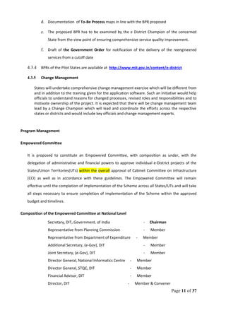 d. Documentation of To-Be Process maps in line with the BPR proposed
e. The proposed BPR has to be examined by the e District Champion of the concerned
State from the view point of ensuring comprehensive service quality improvement.
f. Draft of the Government Order for notification of the delivery of the reengineered
services from a cutoff date
4.3.4 BPRs of the Pilot States are available at http://www.mit.gov.in/content/e-district
4.3.5 Change Management
States will undertake comprehensive change management exercise which will be different from
and in addition to the training given for the application software. Such an initiative would help
officials to understand reasons for changed processes, revised roles and responsibilities and to
motivate ownership of the project. It is expected that there will be change management team
lead by a Change Champion which will lead and coordinate the efforts across the respective
states or districts and would include key officials and change management experts.
Program Management
Empowered Committee
It is proposed to constitute an Empowered Committee, with composition as under, with the
delegation of administrative and financial powers to approve individual e-District projects of the
States/Union Territories(UTs) within the overall approval of Cabinet Committee on Infrastructure
(CCI) as well as in accordance with these guidelines. The Empowered Committee will remain
effective until the completion of implementation of the Scheme across all States/UTs and will take
all steps necessary to ensure completion of implementation of the Scheme within the approved
budget and timelines.
Composition of the Empowered Committee at National Level
Secretary, DIT, Government. of India - Chairman
Representative from Planning Commission - Member
Representative from Department of Expenditure - Member
Additional Secretary, (e-Gov), DIT - Member
Joint Secretary, (e-Gov), DIT - Member
Director General, National Informatics Centre - Member
Director General, STQC, DIT - Member
Financial Advisor, DIT - Member
Director, DIT - Member & Convener
Page 11 of 37
 
