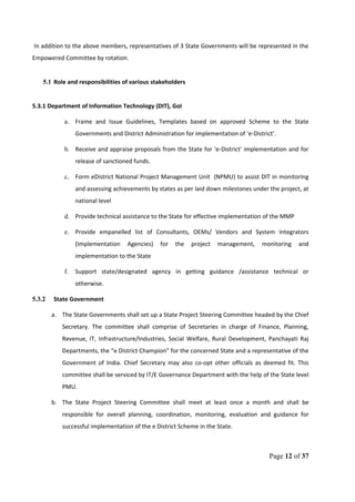 In addition to the above members, representatives of 3 State Governments will be represented in the
Empowered Committee by rotation.
5.1 Role and responsibilities of various stakeholders
5.3.1 Department of Information Technology (DIT), GoI
a. Frame and Issue Guidelines, Templates based on approved Scheme to the State
Governments and District Administration for implementation of ‘e-District’.
b. Receive and appraise proposals from the State for ‘e-District’ implementation and for
release of sanctioned funds.
c. Form eDistrict National Project Management Unit (NPMU) to assist DIT in monitoring
and assessing achievements by states as per laid down milestones under the project, at
national level
d. Provide technical assistance to the State for effective implementation of the MMP
e. Provide empanelled list of Consultants, OEMs/ Vendors and System Integrators
(Implementation Agencies) for the project management, monitoring and
implementation to the State
f. Support state/designated agency in getting guidance /assistance technical or
otherwise.
5.3.2 State Government
a. The State Governments shall set up a State Project Steering Committee headed by the Chief
Secretary. The committee shall comprise of Secretaries in charge of Finance, Planning,
Revenue, IT, Infrastructure/Industries, Social Welfare, Rural Development, Panchayati Raj
Departments, the “e District Champion” for the concerned State and a representative of the
Government of India. Chief Secretary may also co-opt other officials as deemed fit. This
committee shall be serviced by IT/E Governance Department with the help of the State level
PMU.
b. The State Project Steering Committee shall meet at least once a month and shall be
responsible for overall planning, coordination, monitoring, evaluation and guidance for
successful implementation of the e District Scheme in the State.
Page 12 of 37
 