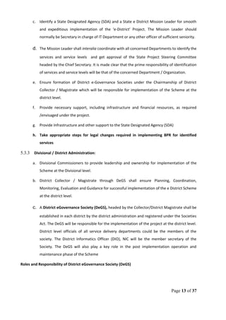 c. Identify a State Designated Agency (SDA) and a State e District Mission Leader for smooth
and expeditious implementation of the ‘e-District’ Project. The Mission Leader should
normally be Secretary in charge of IT Department or any other officer of sufficient seniority.
d. The Mission Leader shall interalia coordinate with all concerned Departments to identify the
services and service levels and get approval of the State Project Steering Committee
headed by the Chief Secretary. It is made clear that the prime responsibility of identification
of services and service levels will be that of the concerned Department / Organization.
e. Ensure formation of District e-Governance Societies under the Chairmanship of District
Collector / Magistrate which will be responsible for implementation of the Scheme at the
district level.
f. Provide necessary support, including infrastructure and financial resources, as required
/envisaged under the project.
g. Provide Infrastructure and other support to the State Designated Agency (SDA)
h. Take appropriate steps for legal changes required in implementing BPR for identified
services
5.3.3 Divisional / District Administration:
a. Divisional Commissioners to provide leadership and ownership for implementation of the
Scheme at the Divisional level.
b. District Collector / Magistrate through DeGS shall ensure Planning, Coordination,
Monitoring, Evaluation and Guidance for successful implementation of the e District Scheme
at the district level.
c. A District eGovernance Society (DeGS), headed by the Collector/District Magistrate shall be
established in each district by the district administration and registered under the Societies
Act. The DeGS will be responsible for the implementation of the project at the district level.
District level officials of all service delivery departments could be the members of the
society. The District Informatics Officer (DIO), NIC will be the member secretary of the
Society. The DeGS will also play a key role in the post implementation operation and
maintenance phase of the Scheme
Roles and Responsibility of District eGovernance Society (DeGS)
Page 13 of 37
 