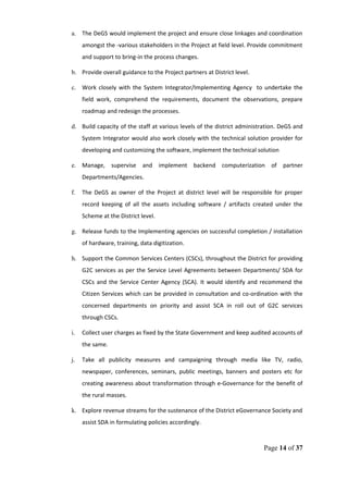 a. The DeGS would implement the project and ensure close linkages and coordination
amongst the -various stakeholders in the Project at field level. Provide commitment
and support to bring-in the process changes.
b. Provide overall guidance to the Project partners at District level.
c. Work closely with the System Integrator/Implementing Agency to undertake the
field work, comprehend the requirements, document the observations, prepare
roadmap and redesign the processes.
d. Build capacity of the staff at various levels of the district administration. DeGS and
System Integrator would also work closely with the technical solution provider for
developing and customizing the software, implement the technical solution
e. Manage, supervise and implement backend computerization of partner
Departments/Agencies.
f. The DeGS as owner of the Project at district level will be responsible for proper
record keeping of all the assets including software / artifacts created under the
Scheme at the District level.
g. Release funds to the Implementing agencies on successful completion / installation
of hardware, training, data digitization.
h. Support the Common Services Centers (CSCs), throughout the District for providing
G2C services as per the Service Level Agreements between Departments/ SDA for
CSCs and the Service Center Agency (SCA). It would identify and recommend the
Citizen Services which can be provided in consultation and co-ordination with the
concerned departments on priority and assist SCA in roll out of G2C services
through CSCs.
i. Collect user charges as fixed by the State Government and keep audited accounts of
the same.
j. Take all publicity measures and campaigning through media like TV, radio,
newspaper, conferences, seminars, public meetings, banners and posters etc for
creating awareness about transformation through e-Governance for the benefit of
the rural masses.
k. Explore revenue streams for the sustenance of the District eGovernance Society and
assist SDA in formulating policies accordingly.
Page 14 of 37
 