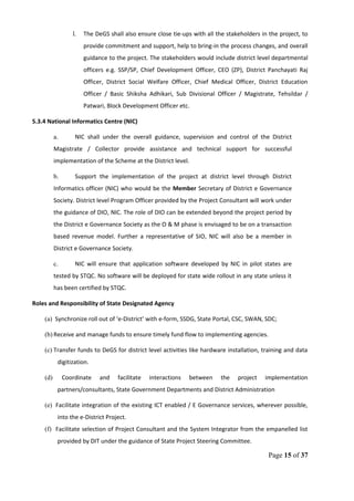 l. The DeGS shall also ensure close tie-ups with all the stakeholders in the project, to
provide commitment and support, help to bring-in the process changes, and overall
guidance to the project. The stakeholders would include district level departmental
officers e.g. SSP/SP, Chief Development Officer, CEO (ZP), District Panchayati Raj
Officer, District Social Welfare Officer, Chief Medical Officer, District Education
Officer / Basic Shiksha Adhikari, Sub Divisional Officer / Magistrate, Tehsildar /
Patwari, Block Development Officer etc.
5.3.4 National Informatics Centre (NIC)
a. NIC shall under the overall guidance, supervision and control of the District
Magistrate / Collector provide assistance and technical support for successful
implementation of the Scheme at the District level.
b. Support the implementation of the project at district level through District
Informatics officer (NIC) who would be the Member Secretary of District e Governance
Society. District level Program Officer provided by the Project Consultant will work under
the guidance of DIO, NIC. The role of DIO can be extended beyond the project period by
the District e Governance Society as the O & M phase is envisaged to be on a transaction
based revenue model. Further a representative of SIO, NIC will also be a member in
District e Governance Society.
c. NIC will ensure that application software developed by NIC in pilot states are
tested by STQC. No software will be deployed for state wide rollout in any state unless it
has been certified by STQC.
Roles and Responsibility of State Designated Agency
(a) Synchronize roll out of ‘e-District’ with e-form, SSDG, State Portal, CSC, SWAN, SDC;
(b) Receive and manage funds to ensure timely fund flow to implementing agencies.
(c) Transfer funds to DeGS for district level activities like hardware installation, training and data
digitization.
(d) Coordinate and facilitate interactions between the project implementation
partners/consultants, State Government Departments and District Administration
(e) Facilitate integration of the existing ICT enabled / E Governance services, wherever possible,
into the e-District Project.
(f) Facilitate selection of Project Consultant and the System Integrator from the empanelled list
provided by DIT under the guidance of State Project Steering Committee.
Page 15 of 37
 