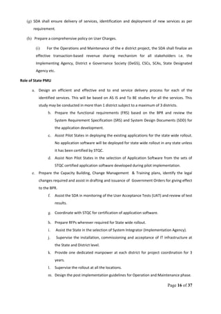 (g) SDA shall ensure delivery of services, identification and deployment of new services as per
requirement.
(h) Prepare a comprehensive policy on User Charges.
(i) For the Operations and Maintenance of the e district project, the SDA shall finalize an
effective transaction-based revenue sharing mechanism for all stakeholders i.e. the
Implementing Agency, District e Governance Society (DeGS), CSCs, SCAs, State Designated
Agency etc.
Role of State PMU
a. Design an efficient and effective end to end service delivery process for each of the
identified services. This will be based on AS IS and To BE studies for all the services. This
study may be conducted in more than 1 district subject to a maximum of 3 districts.
b. Prepare the functional requirements (FRS) based on the BPR and review the
System Requirement Specification (SRS) and System Design Documents (SDD) for
the application development.
c. Assist Pilot States in deploying the existing applications for the state wide rollout.
No application software will be deployed for state wide rollout in any state unless
it has been certified by STQC.
d. Assist Non Pilot States in the selection of Application Software from the sets of
STQC certified application software developed during pilot implementation.
e. Prepare the Capacity Building, Change Management & Training plans, identify the legal
changes required and assist in drafting and issuance of Government Orders for giving effect
to the BPR.
f. Assist the SDA in monitoring of the User Acceptance Tests (UAT) and review of test
results.
g. Coordinate with STQC for certification of application software.
h. Prepare RFPs wherever required for State wide rollout.
i. Assist the State in the selection of System Integrator (Implementation Agency).
j. Supervise the installation, commissioning and acceptance of IT infrastructure at
the State and District level.
k. Provide one dedicated manpower at each district for project coordination for 3
years.
l. Supervise the rollout at all the locations.
m. Design the post implementation guidelines for Operation and Maintenance phase.
Page 16 of 37
 