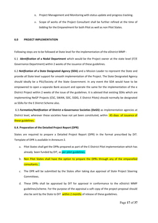 n. Project Management and Monitoring with status update and progress tracking.
o. Scope of works of the Project Consultant shall be further refined at the time of
bidding for the Empanelment for both Pilot as well as non Pilot States.
6.0 PROJECT IMPLEMENTATION
Following steps are to be followed at State level for the implementation of the eDistrict MMP -
6.1 Identification of a Nodal Department which would be the Project owner at the state level (IT/E
Governance Department) within 2 weeks of the issuance of these guidelines.
6.2 Notification of a State Designated Agency (SDA) and a Mission Leader to represent the State and
provide all State level support for smooth implementation of the Project. The State Designated Agency
should ideally be a PSU/Society of the State Government. In any event the SDA would have to be
empowered to open a separate Bank account and operate the same for the implementation of the e
District Project within 2 weeks of the issue of the guidelines. It is advised that existing SDAs which are
implementing NeGP Projects (CSC, SWAN, SDC, SSDG, E District Pilots) should normally be designated
as SDAs for the E District Scheme also.
6.3 Formation/Notification of District e-Governance Societies (DeGS) as implementation agencies at
District level, wherever these societies have not yet been constituted, within 45 days of issuance of
these guidelines.
6.4. Preparation of the Detailed Project Report (DPR)
States are required to prepare a Detailed Project Report (DPR) in the format prescribed by DIT.
Template of DPR is available in Annexure 2.
a. Pilot States shall get the DPRs prepared as part of the E District Pilot implementation which has
already been funded by DIT, as per pilot guidelines.
b. Non Pilot States shall have the option to prepare the DPRs through any of the empanelled
consultants.
c. The DPR will be submitted by the States after taking due approval of State Project Steering
Committees.
d. These DPRs shall be appraised by DIT for approval in conformance to the eDistrict MMP
guidelines/scheme. For the purpose of the appraisal a soft copy of the project proposal should
also be sent by the State to DIT within 2 months of release of these guidelines.
Page 17 of 37
 