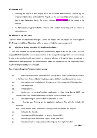 6.5 Approval by DIT
a. Following the appraisal, the project would be accorded Administrative Approval by the
Empowered Committee for the eDistrict Project and the same would be communicated to the
State / State Designated Agency for project initiation within 3 weeks of the receipt of the
proposal.
b. The Administrative Approval shall be followed with Sanction Order along with the release of
first installment.
6.6 Selection of the State PMU
State wise PMUs will be selected through a Central Bid Process. This bid process will be managed by
DIT. The concerned State IT Secretary will be co-opted in the bid process management.
6.7 Selection of System Integrator (SI) /Implementing Agency
DIT shall also empanel the System Integrators/Implementing Agencies for all the States. It is also
proposed to fix the costs for various responsibilities of the SI as per the categorization of various Notes.
A note on the mechanism of such fixation of rates and selection of SI by the States is enclosed as
addendum to these guidelines. It is requested that views and suggestions on the proposed strategy
may kindly be provided by 13th
June 2011.
Role of System Integrator/ Implementation Agency
(a) Software Development for all identified services based on the centralized architecture
at the State level. This would also include development of UAT procedures and test cases.
(b) Procurement and installation of IT infrastructure from empanelled OEMs/Vendors
(c) Site preparation
(d) Data Digitization.
(e) Deployment of existing/modified application in State Data Centre (SDC) and
integration with SDC /SSDG/Network infrastructure for the statewide rollout.
(f) Provide training on familiarization of computers to users
(g) Provide User Training on the application software. This will also include CSC
operators
Note : SI may partner with a professional training service provider for this purpose
(h) Rollout in the Districts
(i) Interface with SCAs for delivery of services through CSCs
(j) Provide application and system support in SDC for eDistrict
(k) Provide centralised help desk support during and after implementation
Page 18 of 37
 