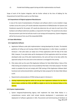 (l) Provide hand holding support during and after implementation at all levels.
Scope of work of the System Integrator shall be further refined at the time of bidding for the
Empanelment for both Pilot as well as non Pilot States
6.8 Empanelment of Original equipment Manufacturers
In view of the need of standardization of hardware and software which is to be installed in large
numbers across the country, DIT would undertake empanelment of OEMs/Vendors for Systems and
Peripherals required for the project. DIT would also determine the unit rates for each item of the
hardware and software (wherever possible), as required for the Project. This would not only reduce
the procurement cycle time but will also result in cost savings and transparency. System Integrators
will be free to procure from any of the empanelled OEMs
6.9 State Wide Rollout
6.9.1 Application Software
a. Application Software under pilot implementation is being developed by 16 states. The detailed
guidelines of rolling out and reusing e-District Pilot Applications in other States is available in
Annexure 1. Non pilot states can adopt one of these applications with the help of the state
PMU. However, if non pilot states opt for development of fresh application which has not been
developed under any of the pilot implementations, the same will have to be done within the
approved outlays for the same and no time extension is envisaged for this activity.
b. Pilot states shall use the same Pilot Application Software for State Wide Rollout. Status of the
STQC testing and compliance have to be provided by Pilot State in the State proposal. The State
needs to complete the test and comply with STQC testing of Pilot Application Software (both
functional and nonfunctional) before submitting the State proposal for the State Wide Rollout
to DIT.
c. Requirements and procedures of STQC testing are given in Annexure 1.
d. Existing Implementing Agencies which do not get their Application Software for the Pilot e
District States certified by STQC will NOT be eligible to bid for the National Rollout of the
Scheme.
6.9.2 System Implementation
a. System Integrator/Implementing Agency shall implement the State Wide Rollout in a
comprehensive manner which shall include interalia development / customization and
deployment of software application in SDC, Procurement and Commissioning of Hardware at
Page 19 of 37
 