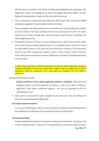 SDC and also at all locations of the District including Local Networking, Site preparation, Data
Digitization, Training and enabling go live before full fledged State Wide Rollout. The data
digitization should be done through the CSCs of the district concerned.
b. The IT infrastructure created under SDC, SWAN, CSC, State Portal, SSDG and any other MMP
should be leveraged for the Implementation of eDistrict Project.
c. Project envisages centralized architecture at the State level with common application software
for all the districts of the State and State Portal as front end, hosted in the SDC. This would
provide citizen interface through State portal and citizen would be able to download and
submit applications on line.
d. Accessibility of services to citizens is ensured through Common Service Centres which will be
the one stop shop for availing multiple services in an integrated manner. Citizens can access
the web enabled services at CSCs which are the primary point of delivery of all Government
Services under NeGP including web enabled e district services. However citizens could also
access these services through other Internet enabled points of presence including web enabled
Gram Panchayat.
e. In States where State Portal / SSDG is operational, the existing e District application should get
integrated with SSDG. In States where State Portal / SSDG is under development, the e District
architecture should be compatible with it and should get integrated when the SSDG is
operational.
Compliance/Certification by STQC
Quality certification of the e district application software is mandatory. STQC will be the
designated agency to lay the guidelines for testing. In view of the need of testing of
applications across States, professional agencies may also be empanelled by DIT for
undertaking this work.
f. States need to ensure that the System Integrator be also made part of the Joint Entity to be
formed for Post Implementation O&M phase.
6.9.3 Impact Assessment Partner:
To carry out the field study in order to assess the impact of e delivery and give feedback about
the impediments and difficulties in the accessing the services and information.
6.9.4 Capacity Building
Capacity building and training are very important components of the Scheme. This will not only
include imparting training in Information Technology (IT) & Communications skills but also in
Page 20 of 37
 
