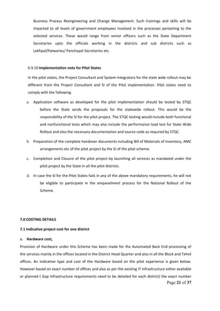 Business Process Reengineering and Change Management. Such trainings and skills will be
imparted to all levels of government employees involved in the processes pertaining to the
selected services. These would range from senior officers such as the State Department
Secretaries upto the officials working in the districts and sub districts such as
Lekhpal/Patwaries/ Panchayat Secretaries etc.
6.9.10 Implementation note for Pilot States
In the pilot states, the Project Consultant and System Integrators for the state wide rollout may be
different from the Project Consultant and SI of the Pilot implementation. Pilot states need to
comply with the following:
a. Application software as developed for the pilot implementation should be tested by STQC
before the State sends the proposals for the statewide rollout. This would be the
responsibility of the SI for the pilot project. The STQC testing would include both functional
and nonfunctional tests which may also include the performance load test for State Wide
Rollout and also the necessary documentation and source code as required by STQC.
b. Preparation of the complete handover documents including Bill of Materials of Inventory, AMC
arrangements etc of the pilot project by the SI of the pilot scheme.
c. Completion and Closure of the pilot project by launching all services as mandated under the
pilot project by the State in all the pilot districts.
d. In case the SI for the Pilot States fails in any of the above mandatory requirements, he will not
be eligible to participate in the empanelment process for the National Rollout of the
Scheme.
7.0 COSTING DETAILS
7.1 Indicative project cost for one district
a. Hardware cost:
Provision of Hardware under this Scheme has been made for the Automated Back End processing of
the services mainly in the offices located in the District Head Quarter and also in all the Block and Tehsil
offices. An indicative type and cost of the Hardware based on the pilot experience is given below.
However based on exact number of offices and also as per the existing IT infrastructure either available
or planned ( Gap Infrastructure requirements need to be detailed for each district) the exact number
Page 21 of 37
 