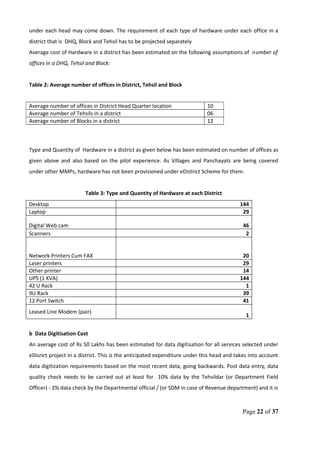 under each head may come down. The requirement of each type of hardware under each office in a
district that is DHQ, Block and Tehsil has to be projected separately
Average cost of Hardware in a district has been estimated on the following assumptions of number of
offices in a DHQ, Tehsil and Block:
Table 2: Average number of offices in District, Tehsil and Block
Type and Quantity of Hardware in a district as given below has been estimated on number of offices as
given above and also based on the pilot experience. As Villages and Panchayats are being covered
under other MMPs, hardware has not been provisioned under eDistrict Scheme for them.
Table 3: Type and Quantity of Hardware at each District
Desktop 144
Laptop 29
Digital Web cam 46
Scanners 2
Network Printers Cum FAX 20
Laser printers 29
Other printer 14
UPS (1 KVA) 144
42 U Rack 1
9U Rack 39
12 Port Switch 41
Leased Line Modem (pair)
1
b Data Digitisation Cost
An average cost of Rs 50 Lakhs has been estimated for data digitisation for all services selected under
eDisrict project in a district. This is the anticipated expenditure under this head and takes into account
data digitization requirements based on the most recent data, going backwards. Post data entry, data
quality check needs to be carried out at least for 10% data by the Tehsildar (or Department Field
Officer) - 2% data check by the Departmental official / (or SDM in case of Revenue department) and it is
Page 22 of 37
Average number of offices in District Head Quarter location 10
Average number of Tehsils in a district 06
Average number of Blocks in a district 12
 