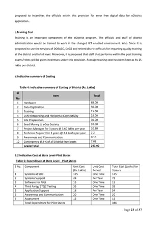 proposed to incentives the officials within this provision for error free digital data for eDistrict
application..
c.Training Cost
Training is an important component of the eDistrict program. The officials and staff of district
administration would be trained to work in the changed ICT enabled environment. Also. Since It is
proposed to use the services of DOEACC, DeGS and retired district officials for imparting quality training
at the district and tehsil level. Moreover, it is proposed that staff that performs well in the post training
exams/ tests will be given incentives under this provision. Average training cost has been kept as Rs 15
lakhs per district.
d.Indicative summary of Costing
Table 4: Indicative summary of Costing of District (Rs. Lakhs)
Sl
No
Item Total
1 Hardware 88.00
2 Data Digitization 50.00
3 Training 15.00
4 LAN Networking and Horizontal Connectivity 25.00
5 Site Preparation 30.00
6 Seed Money to eGov Society 10.00
7 Project Manager for 3 years @ 3.60 lakhs per year 10.80
8 Technical Support for 3 years @ 2.4 Lakhs per year 7.2
9 Awareness and Communication 0.10
10 Contingency @3 % of all District-level costs 7.08
Grand Total 243.00
7.2 Indicative Cost at State Level-Pilot States
Table 5: Expenditure at State Level Pilot States
S No. Component Unit Cost
(Rs. Lakhs)
Unit Cost
Period
Total Cost (Lakhs) for
3 years
1 Systems at SDC 175 One Time 175
2 Systems Support 24 Per Year 72
3 Software for Pilot 15 One Time 15
4 Third Party/ STQC Testing 35 One Time 35
5 Application Support 18 Per Year 54
6 Awareness and Communication 20 One Time 20
7 Assessment 15 One Time 15
Total Expenditure for Pilot States 386
Page 23 of 37
 